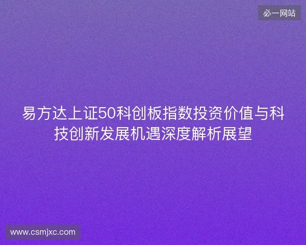 易方达上证50科创板指数投资价值与科技创新发展机遇深度解析展望