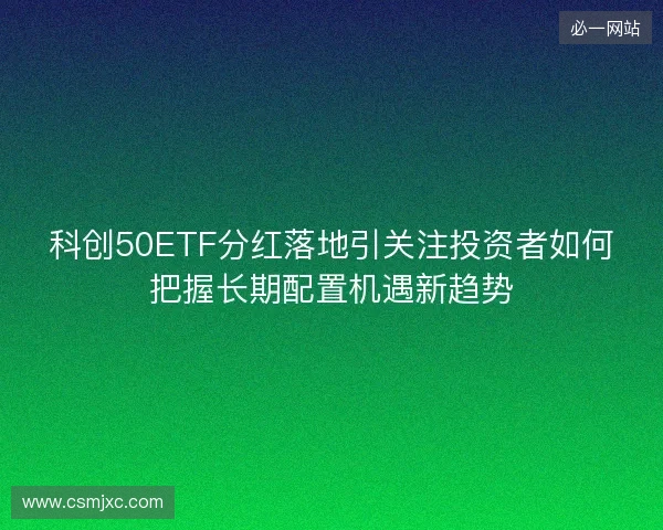 科创50ETF分红落地引关注投资者如何把握长期配置机遇新趋势