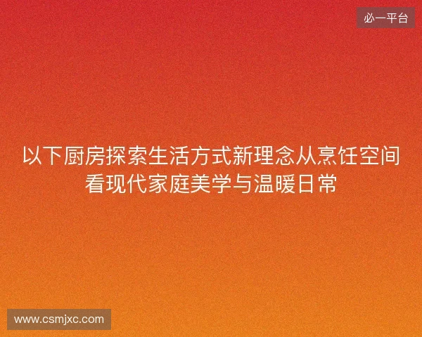 以下厨房探索生活方式新理念从烹饪空间看现代家庭美学与温暖日常